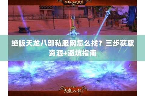 绝版天龙八部私服网怎么找？三步获取资源+避坑指南
