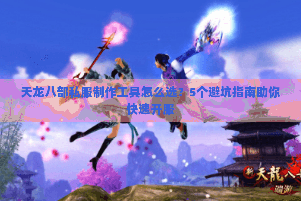 天龙八部私服制作工具怎么选？5个避坑指南助你快速开服