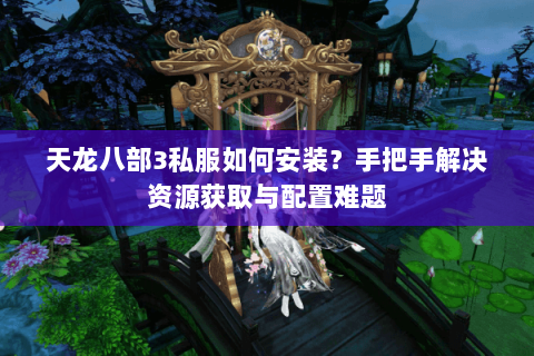 天龙八部3私服如何安装？手把手解决资源获取与配置难题