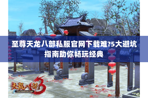 至尊天龙八部私服官网下载难?5大避坑指南助你畅玩经典