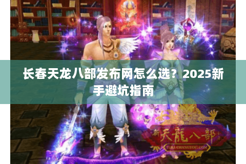长春天龙八部发布网怎么选？2025新手避坑指南