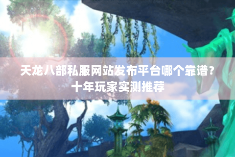 天龙八部私服网站发布平台哪个靠谱？十年玩家实测推荐