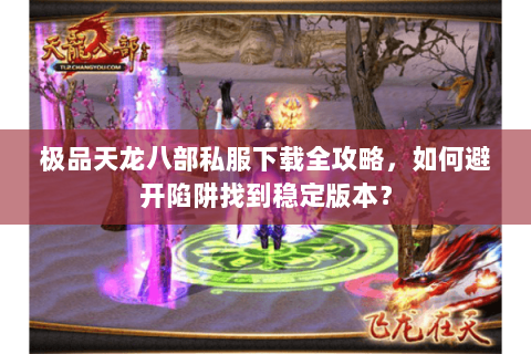 极品天龙八部私服下载全攻略，如何避开陷阱找到稳定版本？