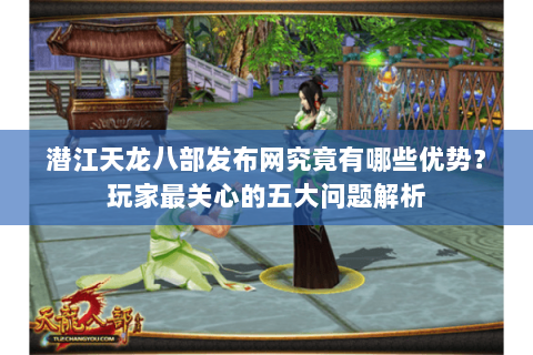 潜江天龙八部发布网究竟有哪些优势？玩家最关心的五大问题解析