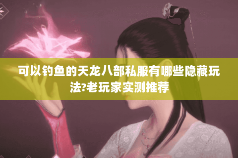 可以钓鱼的天龙八部私服有哪些隐藏玩法?老玩家实测推荐