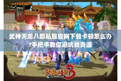 武神天龙八部私服官网下载卡顿怎么办?手把手教你避坑找资源
