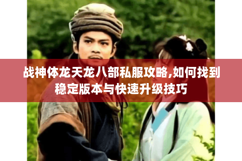 战神体龙天龙八部私服攻略,如何找到稳定版本与快速升级技巧