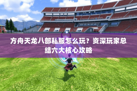 方舟天龙八部私服怎么玩？资深玩家总结六大核心攻略