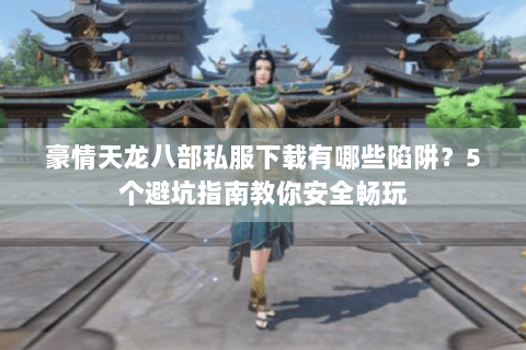 豪情天龙八部私服下载有哪些陷阱？5个避坑指南教你安全畅玩