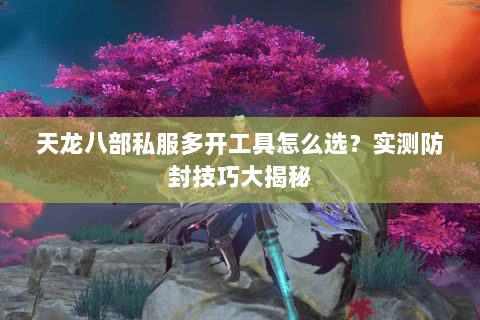 天龙八部私服多开工具怎么选？实测防封技巧大揭秘