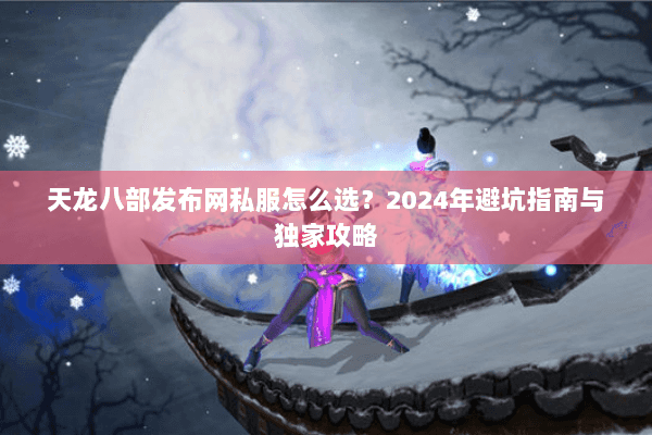 天龙八部发布网私服怎么选？2024年避坑指南与独家攻略