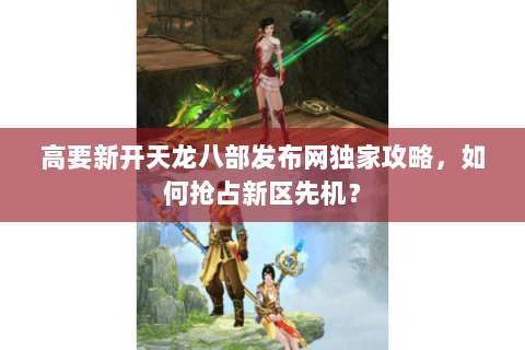 高要新开天龙八部发布网独家攻略，如何抢占新区先机？