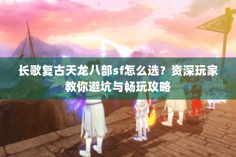 长歌复古天龙八部sf怎么选？资深玩家教你避坑与畅玩攻略