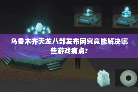乌鲁木齐天龙八部发布网究竟能解决哪些游戏痛点?