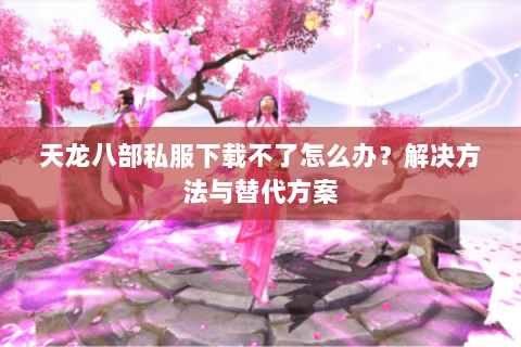 天龙八部私服下载不了怎么办？解决方法与替代方案