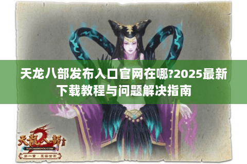 天龙八部发布入口官网在哪?2025最新下载教程与问题解决指南