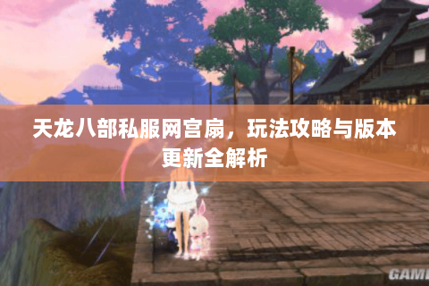 天龙八部私服网宫扇，玩法攻略与版本更新全解析
