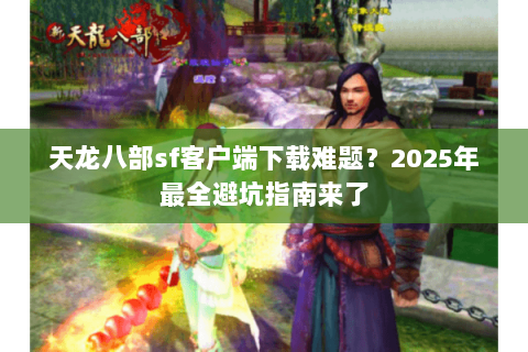 天龙八部sf客户端下载难题？2025年最全避坑指南来了