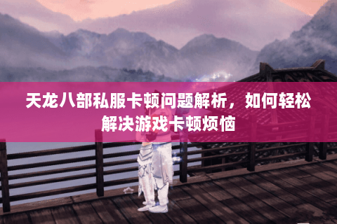 天龙八部私服卡顿问题解析，如何轻松解决游戏卡顿烦恼