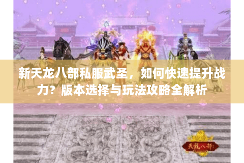 新天龙八部私服武圣，如何快速提升战力？版本选择与玩法攻略全解析