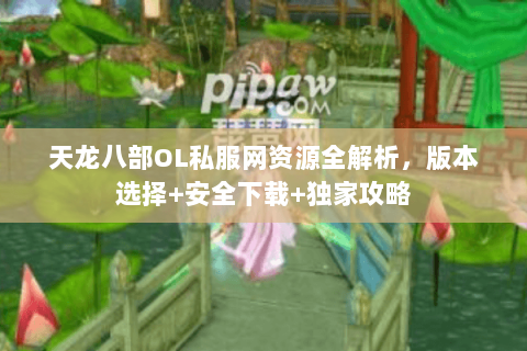 天龙八部OL私服网资源全解析，版本选择+安全下载+独家攻略