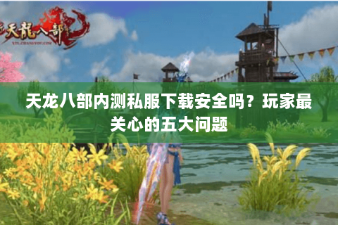 天龙八部内测私服下载安全吗？玩家最关心的五大问题