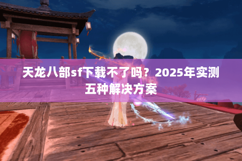 天龙八部sf下载不了吗？2025年实测五种解决方案