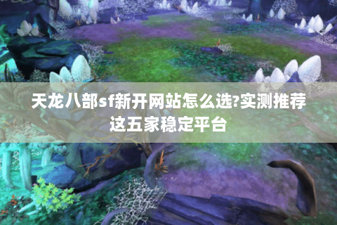 天龙八部sf新开网站怎么选?实测推荐这五家稳定平台