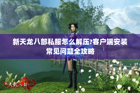 新天龙八部私服怎么解压?客户端安装常见问题全攻略