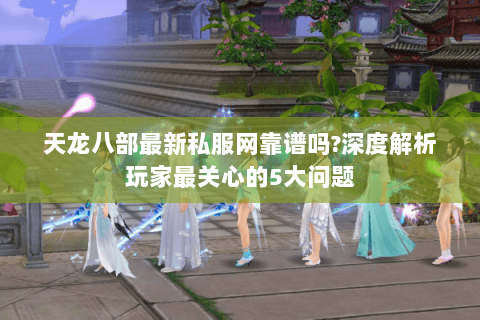 天龙八部最新私服网靠谱吗?深度解析玩家最关心的5大问题