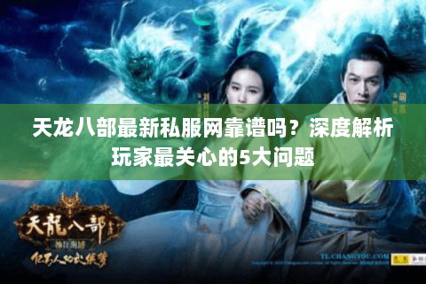天龙八部最新私服网靠谱吗？深度解析玩家最关心的5大问题