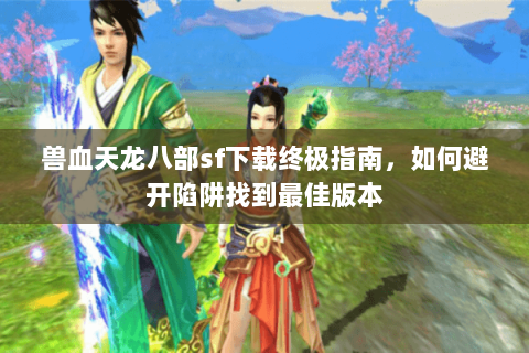 兽血天龙八部sf下载终极指南，如何避开陷阱找到最佳版本