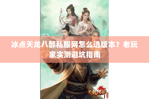 冰点天龙八部私服网怎么选版本？老玩家实测避坑指南