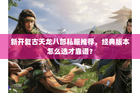 新开复古天龙八部私服推荐，经典版本怎么选才靠谱？