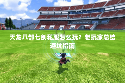 天龙八部七剑私服怎么玩？老玩家总结避坑指南