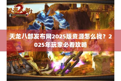 天龙八部发布网2025版资源怎么找？2025年玩家必看攻略