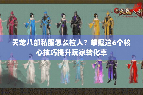 天龙八部私服怎么拉人？掌握这6个核心技巧提升玩家转化率