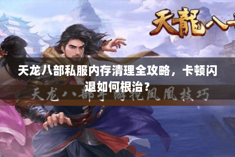 天龙八部私服内存清理全攻略，卡顿闪退如何根治？
