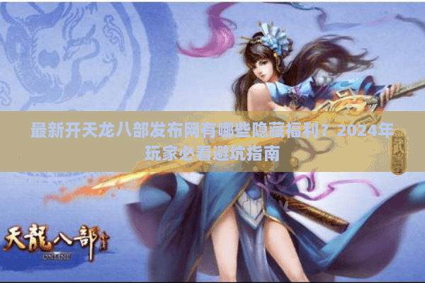 最新开天龙八部发布网有哪些隐藏福利？2024年玩家必看避坑指南