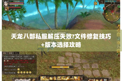 天龙八部私服解压失败?文件修复技巧+版本选择攻略