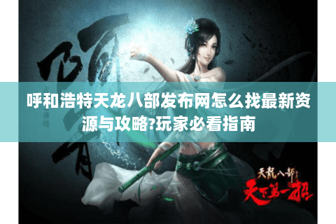 呼和浩特天龙八部发布网怎么找最新资源与攻略?玩家必看指南