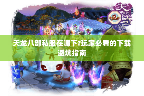 天龙八部私服在哪下?玩家必看的下载避坑指南