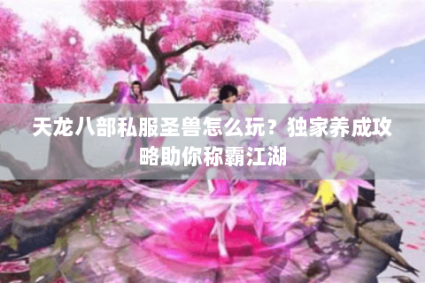天龙八部私服圣兽怎么玩？独家养成攻略助你称霸江湖