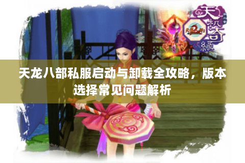 天龙八部私服启动与卸载全攻略，版本选择常见问题解析