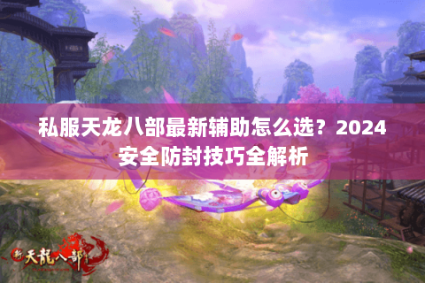 私服天龙八部最新辅助怎么选？2024安全防封技巧全解析