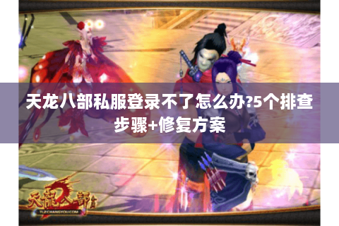 天龙八部私服登录不了怎么办?5个排查步骤+修复方案