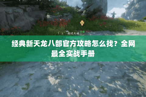 经典新天龙八部官方攻略怎么找？全网最全实战手册