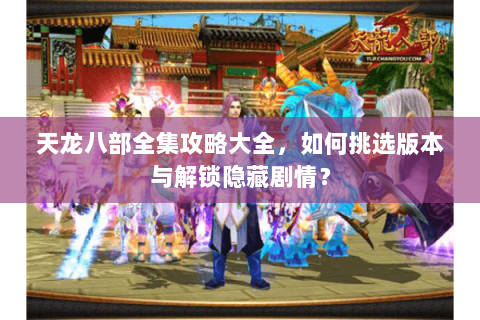 天龙八部全集攻略大全，如何挑选版本与解锁隐藏剧情？