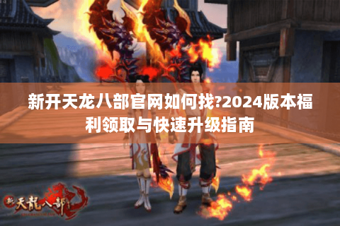 新开天龙八部官网如何找？2024版本福利领取与快速升级指南