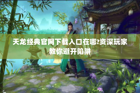 天龙经典官网下载入口在哪?资深玩家教你避开陷阱
